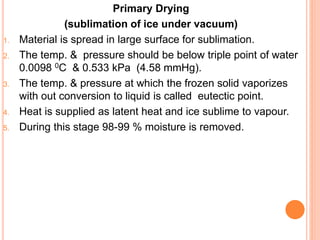 Primary Drying
(sublimation of ice under vacuum)
1. Material is spread in large surface for sublimation.
2. The temp. & pressure should be below triple point of water
0.0098 0C & 0.533 kPa (4.58 mmHg).
3. The temp. & pressure at which the frozen solid vaporizes
with out conversion to liquid is called eutectic point.
4. Heat is supplied as latent heat and ice sublime to vapour.
5. During this stage 98-99 % moisture is removed.
 