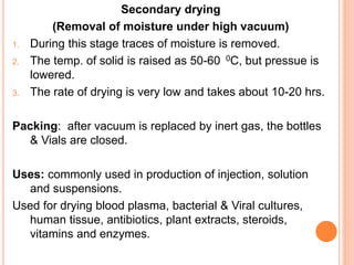 Secondary drying
(Removal of moisture under high vacuum)
1. During this stage traces of moisture is removed.
2. The temp. of solid is raised as 50-60 0C, but pressue is
lowered.
3. The rate of drying is very low and takes about 10-20 hrs.
Packing: after vacuum is replaced by inert gas, the bottles
& Vials are closed.
Uses: commonly used in production of injection, solution
and suspensions.
Used for drying blood plasma, bacterial & Viral cultures,
human tissue, antibiotics, plant extracts, steroids,
vitamins and enzymes.
 