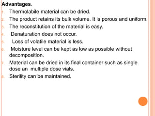Advantages.
1. Thermolabile material can be dried.
2. The product retains its bulk volume. It is porous and uniform.
3. The reconstitution of the material is easy.
4. Denaturation does not occur.
5. Loss of volatile material is less.
6. Moisture level can be kept as low as possible without
decomposition.
7. Material can be dried in its final container such as single
dose an multiple dose vials.
8. Sterility can be maintained.
 