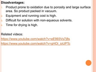 Disadvantages:
1. Product prone to oxidation due to porosity and large surface
area. So product packed in vacuum.
2. Equipment and running cost is high.
3. Difficult for solution with non-aqueous solvents.
4. Time for drying is high.
Related videos:
https://www.youtube.com/watch?v=eE993Vs7j8s
https://www.youtube.com/watch?v=gHOi_ioUPTc
 