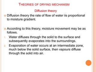 THEORIES OF DRYING MECHANISM
Diffusion theory
 Diffusion theory the rate of flow of water iis proportional
to moisture gradient.
 According to this theory, moisture movement may be as
follows.
1. Water diffuses through the solid to the surface and
subsequently evaporates into the surroundings.
2. Evaporation of water occurs at an intermediate zone,
much below the solid surface, then vapours diffuse
through the solid into air.
 