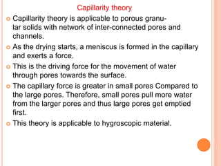 Capillarity theory
 Capillarity theory is applicable to porous granu-
lar solids with network of inter-connected pores and
channels.
 As the drying starts, a meniscus is formed in the capillary
and exerts a force.
 This is the driving force for the movement of water
through pores towards the surface.
 The capillary force is greater in small pores Compared to
the large pores. Therefore, small pores pull more water
from the larger pores and thus large pores get emptied
first.
 This theory is applicable to hygroscopic material.
 