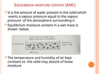 EQUILIBRIUM MOISTURE CONTENT (EMC)
 It is the amount of water present in the solid which
exerts a vapour pressure equal to the vapour
pressure of the atmosphere surrounding it.
 Equilibrium moisture content in a wet mass is
shown below.
 The temperature and humidity of air kept
constant so the solid may absorb of loose
moisture
 
