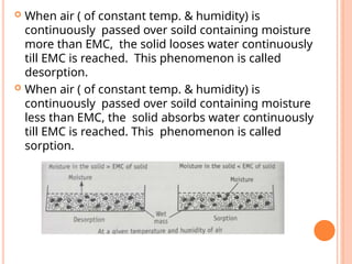  When air ( of constant temp. & humidity) is
continuously passed over soild containing moisture
more than EMC, the solid looses water continuously
till EMC is reached. This phenomenon is called
desorption.
 When air ( of constant temp. & humidity) is
continuously passed over soild containing moisture
less than EMC, the solid absorbs water continuously
till EMC is reached. This phenomenon is called
sorption.
 