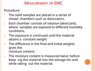 MEASUREMENT OF EMC
Procedure:
1. The solid samples are placed in a series of
closed chambers such as desiccators.
2. Each chamber consists of solution (desiccant),
where samples are exposed to different humidity
conditions.
3. The exposure is continued until the material
attains a constant weight
4. The difference in the final and initial weights
gives the
moisture content.
5. The moisture content is measured twice; before
keep ing the material into the storage bin and
while taking out the material.
 