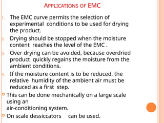 APPLICATIONS OF EMC
1. The EMC curve permits the selection of
experimental conditions to be used for drying
the product.
2. Drying should be stopped when the moisture
content reaches the level of the EMC .
3. Over drying can be avoided, because overdried
product quickly regains the moisture from the
ambient conditions.
4. If the moisture content is to be reduced, the
relative humidity of the ambient air must be
reduced as a first step.
 This can be done mechanically on a large scale
using an
air-conditioning system.
 On scale dessiccators can be used.
 