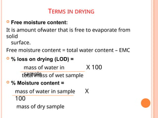 TERMS IN DRYING
 Free moisture content:
It is amount ofwater that is free to evaporate from
solid
surface.
Free moisture content = total water content – EMC
 % loss on drying (LOD) =
mass of water in
sample
X 100
total mass of wet sample
 % Moisture content =
mass of water in sample X
100
mass of dry sample
 