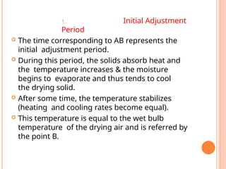 1. Initial Adjustment
Period
 The time corresponding to AB represents the
initial adjustment period.
 During this period, the solids absorb heat and
the temperature increases & the moisture
begins to evaporate and thus tends to cool
the drying solid.
 After some time, the temperature stabilizes
(heating and cooling rates become equal).
 This temperature is equal to the wet bulb
temperature of the drying air and is referred by
the point B.
 