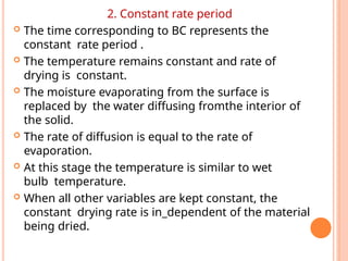 2. Constant rate period
 The time corresponding to BC represents the
constant rate period .
 The temperature remains constant and rate of
drying is constant.
 The moisture evaporating from the surface is
replaced by the water diffusing fromthe interior of
the solid.
 The rate of diffusion is equal to the rate of
evaporation.
 At this stage the temperature is similar to wet
bulb temperature.
 When all other variables are kept constant, the
constant drying rate is in_dependent of the material
being dried.
 
