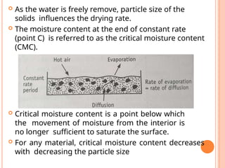  As the water is freely remove, particle size of the
solids influences the drying rate.
 The moisture content at the end of constant rate
(point C) is referred to as the critical moisture content
(CMC).
 Critical moisture content is a point below which
the movement of moisture from the interior is
no longer sufficient to saturate the surface.
 For any material, critical moisture content decreases
with decreasing the particle size
 