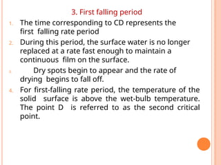 3. First falling period
1. The time corresponding to CD represents the
first falling rate period
2. During this period, the surface water is no longer
replaced at a rate fast enough to maintain a
continuous film on the surface.
3. Dry spots begin to appear and the rate of
drying begins to fall off.
4. For first-falling rate period, the temperature of the
solid surface is above the wet-bulb temperature.
The point D is referred to as the second critical
point.
 