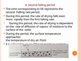 4. Second falling period
 The time corresponding to DE represents the
second Falling rate period.
 During this period, the rate of drying falls even
more rapidly than the first falling rate.

During this period, the rate of drying is dependent
on the rate of diffusion of vapour of moisture to the
surface of the solid.
 During the period, the surface temperature
approaches
the temperature of dry air. Point
 E is referred to as equilibrium moisture content.
 