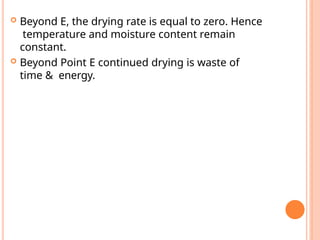  Beyond E, the drying rate is equal to zero. Hence
temperature and moisture content remain
constant.
 Beyond Point E continued drying is waste of
time & energy.
 