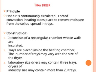 TRAY DRIER
 Principle
 Hot air is continuously circulated. Forced
convection heating takes place to remove moisture
from the solids spread in trays.
 Construction:
1. It consists of a rectangular chamber whose walls
are
insulated.
2. Trays are placed inside the heating chamber.
The number of trays may vary with the size of
the dryer.
3. laboratory size driers may contain three trays,
dryers of
industry size may contain more than 20 trays.
 