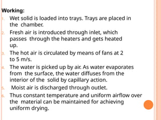 Working:
1. Wet solid is loaded into trays. Trays are placed in
the chamber.
2. Fresh air is introduced through inlet, which
passes through the heaters and gets heated
up.
3. The hot air is circulated by means of fans at 2
to 5 m/s.
4. The water is picked up by air. As water evaporates
from the surface, the water diffuses from the
interior of the solid by capillary action.
5. Moist air is discharged through outlet.
6. Thus constant temperature and uniform airflow over
the material can be maintained for achieving
uniform drying.
 