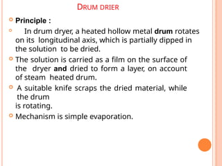 DRUM DRIER
 Principle :

In drum dryer, a heated hollow metal drum rotates
on its longitudinal axis, which is partially dipped in
the solution to be dried.
 The solution is carried as a film on the surface of
the dryer and dried to form a layer, on account
of steam heated drum.
 A suitable knife scraps the dried material, while
the drum
is rotating.
 Mechanism is simple evaporation.
 