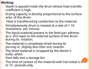 Working:
1. Steam is passed inside the drum whose heat transfer
coefficient is high.
2. Drying capacity is directly proportional to the surface
area of the drum.
3. Heat is transferred by conduction to the material.
4. Simultaneously drum is rotated at a rate of 1-10
revolutions per minute.
5. The liquid material present in the feed pan adheres
as a thin layer to the external surface of the drum
during its rotation.
6. The material is completely dried during its
journey in slightly less than one rotation
7. The dried material is scrapped by the doctor's
knife, which
then falls into a storage bin.
8. The time of contact of the material with hot metal is 6
to 15 seconds only.
 