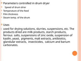  Parameters controlled in drum dryer
 Speed of drum drier
 Temperature of the feed
 Film thickness
 Steam temp. of the drum
 Uses
: used for drying solutions, slurries, suspensions, etc. The
products dried are milk products, starch products,
ferrous salts, suspensions of zinc oxide, suspension of
kaolin, yeast, pigments, malt extracts, antibiotics,
glandular extracts, insecticides, calcium and barium
carbonates.
 
