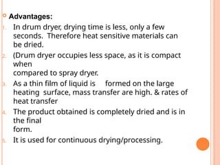  Advantages:
1. In drum dryer, drying time is less, only a few
seconds. Therefore heat sensitive materials can
be dried.
2. (Drum dryer occupies less space, as it is compact
when
compared to spray dryer.
3. As a thin film of liquid is formed on the large
heating surface, mass transfer are high. & rates of
heat transfer
4. The product obtained is completely dried and is in
the final
form.
5. It is used for continuous drying/processing.
 