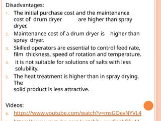 Disadvantages:
1. The initial purchase cost and the maintenance
cost of drum dryer are higher than spray
dryer.
2. Maintenance cost of a drum dryer is higher than
spray dryer.
3. Skilled operators are essential to control feed rate,
film thickness, speed of rotation and temperature.
4. it is not suitable for solutions of salts with less
solubility.
5. The heat treatment is higher than in spray drying.
The
solid product is less attractive.
Videos:
6. https://www.youtube.com/watch?v=msGOevNYVL4
 