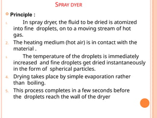 SPRAY DYER
 Principle :
1. In spray dryer, the fluid to be dried is atomized
into fine droplets, on to a moving stream of hot
gas.
2. The heating medium (hot air) is in contact with the
material .
3. The temperature of the droplets is immediately
increased and fine droplets get dried instantaneously
in the form of spherical particles.
4. Drying takes place by simple evaporation rather
than boiling.
5. This process completes in a few seconds before
the droplets reach the wall of the dryer
 
