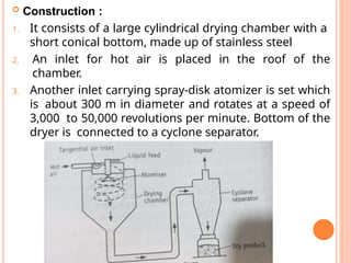  Construction :
1. It consists of a large cylindrical drying chamber with a
short conical bottom, made up of stainless steel
2. An inlet for hot air is placed in the roof of the
chamber.
3. Another inlet carrying spray-disk atomizer is set which
is about 300 m in diameter and rotates at a speed of
3,000 to 50,000 revolutions per minute. Bottom of the
dryer is connected to a cyclone separator.
 