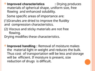  Improved characteristics : Drying produces
materials of spherical shape, uniform size, free
flowing and enhanced solubility.
Some specific areas of importance are:
(1)Granules are dried to improve the fluidity
and compression characteristics.
(2) Viscous and sticky materials are not free
flowing.
Drying modifies these characteristics.
 Improved handling : Removal of moisture makes
the material light in weight and reduces the bulk.
Thus cost of transportation will be less and storage
will be efficient. If moisture is present, size
reduction of drugs is difficult.
 