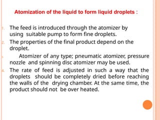 Atomization of the liquid to form liquid droplets :
1. The feed is introduced through the atomizer by
using suitable pump to form fine droplets.
2. The properties of the final product depend on the
droplet.
3. Atomizer of any type; pneumatic atomizer, pressure
nozzle and spinning disc atomizer may be used.
4. The rate of feed is adjusted in such a way that the
droplets should be completely dried before reaching
the walls of the drying chamber. At the same time, the
product should not be over heated.
 