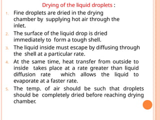 Drying of the liquid droplets :
1. Fine droplets are dried in the drying
chamber by supplying hot air through the
inlet.
2. The surface of the liquid drop is dried
immediately to form a tough shell.
3. The liquid inside must escape by diffusing through
the shell at a particular rate.
4. At the same time, heat transfer from outside to
inside takes place at a rate greater than liquid
diffusion rate which allows the liquid to
evaporate at a faster rate.
5. The temp. of air should be such that droplets
should be completely dried before reaching drying
chamber.
 