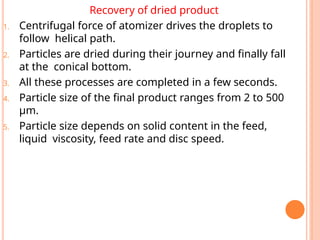 Recovery of dried product
1. Centrifugal force of atomizer drives the droplets to
follow helical path.
2. Particles are dried during their journey and finally fall
at the conical bottom.
3. All these processes are completed in a few seconds.
4. Particle size of the final product ranges from 2 to 500
µm.
5. Particle size depends on solid content in the feed,
liquid viscosity, feed rate and disc speed.
 