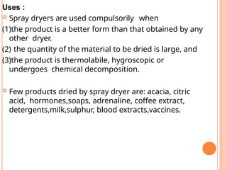 Uses :
 Spray dryers are used compulsorily when
(1)the product is a better form than that obtained by any
other dryer.
(2) the quantity of the material to be dried is large, and
(3)the product is thermolabile, hygroscopic or
undergoes chemical decomposition.
 Few products dried by spray dryer are: acacia, citric
acid, hormones,soaps, adrenaline, coffee extract,
detergents,milk,sulphur, blood extracts,vaccines.
 