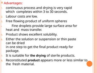  Advantages:
1. continuous process and drying is very rapid
which completes within 3 to 30 seconds.
2. Labour costs are low.
3. Free flowing product of uniform spheres
4. Fine droplets provide large surface area for
heat and mass transfer.
5. Product shows excellent solubility.
6. Either the solution or suspension or thin paste
can be dried
in one step to get the final product ready for
package.
7. It is suitable for the drying of sterile products.
8. Reconstituted product appears more or less similar to
the fresh material.
 