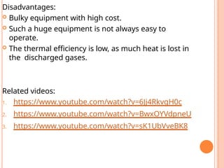 Disadvantages:
 Bulky equipment with high cost.
 Such a huge equipment is not always easy to
operate.
 The thermal efficiency is low, as much heat is lost in
the discharged gases.
Related videos:
1. https://www.youtube.com/watch?v=6Jj4RkvgH0c
2. https://www.youtube.com/watch?v=BwxOYVdpneU
3. https://www.youtube.com/watch?v=sK1UbVveBK8
 