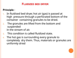 FLUIDIZED BED DRYER
Principle :
1. In fluidised bed dryer, hot air (gas) is passed at
high pressure through a perforated bottom of the
container containing granules to be dried.
2. The granules are lifted from the bottom and
suspended
in the stream of air.
3. This condition is called fluidized state.
4. The hot gas is surrounding every granule to
completely dry them. Thus, materials or granules are
uniformly dried
 