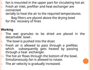 4. fan is mounted in the upper part for circulating hot air.
5. Fresh air inlet, prefilter and heat exchanger are
connected
serially to heat the air to the required temperatures.
6. Bag filters are placed above the drying bowl
for the recovery of fines
Working
7. The wet granules to be dried are placed in the
detachable bowl .
8. The bowl is pushed into the dryer.
9. Fresh air is allowed to pass through a prefilter,
which subsequently gets heated by passing
through a heat exchanger.
10. The hot air flows through the bottom of the bowl.
Simultaneously fan is allowed to rotate.
5. The air velocity is gradually increased.
 
