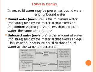 TERMS IN DRYING
In wet solid water may be present as bound water
and unbound water
 Bound water (moisture) is the minimum water
(moisture) held by the material that exerts an
equilibrium vapour pressure less than the pure
water the same temperature.
 Unbound water (moisture) is the amount of water
(moisture) held by the material that exerts an equ
ilibrium vapour pressure equal to that of pure
water at the same temperature.
 