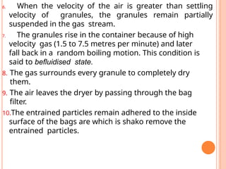 6. When the velocity of the air is greater than settling
velocity of granules, the granules remain partially
suspended in the gas stream.
7. The granules rise in the container because of high
velocity gas (1.5 to 7.5 metres per minute) and later
fall back in a random boiling motion. This condition is
said to befluidised state.
8. The gas surrounds every granule to completely dry
them.
9. The air leaves the dryer by passing through the bag
filter.
10.The entrained particles remain adhered to the inside
surface of the bags are which is shako remove the
entrained particles.
 