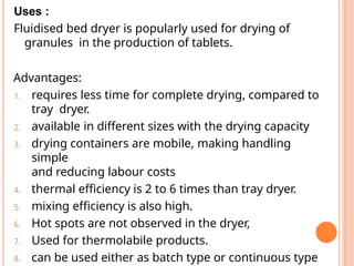 Uses :
Fluidised bed dryer is popularly used for drying of
granules in the production of tablets.
Advantages:
1. requires less time for complete drying, compared to
tray dryer.
2. available in different sizes with the drying capacity
3. drying containers are mobile, making handling
simple
and reducing labour costs
4. thermal efficiency is 2 to 6 times than tray dryer.
5. mixing efficiency is also high.
6. Hot spots are not observed in the dryer,
7. Used for thermolabile products.
8. can be used either as batch type or continuous type
 