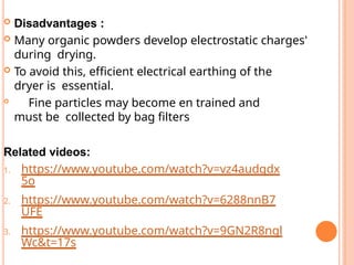  Disadvantages :
 Many organic powders develop electrostatic charges'
during drying.
 To avoid this, efficient electrical earthing of the
dryer is essential.

Fine particles may become en trained and
must be collected by bag filters
Related videos:
1. https://www.youtube.com/watch?v=vz4audqdx
5o
2. https://www.youtube.com/watch?v=6288nnB7
UFE
3. https://www.youtube.com/watch?v=9GN2R8ngl
Wc&t=17s
 