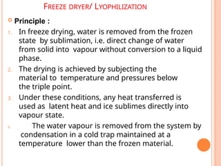 FREEZE DRYER/ LYOPHILIZATION
 Principle :
1. In freeze drying, water is removed from the frozen
state by sublimation, i.e. direct change of water
from solid into vapour without conversion to a liquid
phase.
2. The drying is achieved by subjecting the
material to temperature and pressures below
the triple point.
3. Under these conditions, any heat transferred is
used as latent heat and ice sublimes directly into
vapour state.
4. The water vapour is removed from the system by
condensation in a cold trap maintained at a
temperature lower than the frozen material.
 