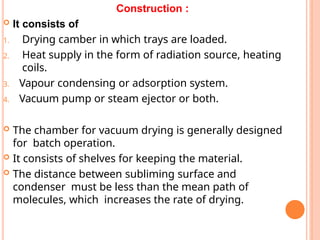 Construction :
 It consists of
1. Drying camber in which trays are loaded.
2. Heat supply in the form of radiation source, heating
coils.
3. Vapour condensing or adsorption system.
4. Vacuum pump or steam ejector or both.
 The chamber for vacuum drying is generally designed
for batch operation.
 It consists of shelves for keeping the material.
 The distance between subliming surface and
condenser must be less than the mean path of
molecules, which increases the rate of drying.
 