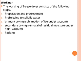 Working :
 The working of freeze dryer consists of the following
steps.
1. Preparation and pretreatment
2. Prefreezing to solidify water
3. primary drying (sublimation of ice under vacuum)
4. secondary drying (removal of residual moisture under
high vacuum)
5. Packing
 