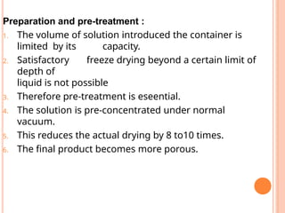 Preparation and pre-treatment :
1. The volume of solution introduced the container is
limited by its capacity.
2. Satisfactory freeze drying beyond a certain limit of
depth of
liquid is not possible
3. Therefore pre-treatment is eseential.
4. The solution is pre-concentrated under normal
vacuum.
5. This reduces the actual drying by 8 to10 times.
6. The final product becomes more porous.
 