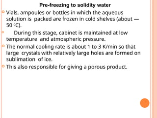 Pre-freezing to solidity water
 Vials, ampoules or bottles in which the aqueous
solution is packed are frozen in cold shelves (about —
50 0C).

During this stage, cabinet is maintained at low
temperature and atmospheric pressure.
 The normal cooling rate is about 1 to 3 K/min so that
large crystals with relatively large holes are formed on
sublimation of ice.
 This also responsible for giving a porous product.
 
