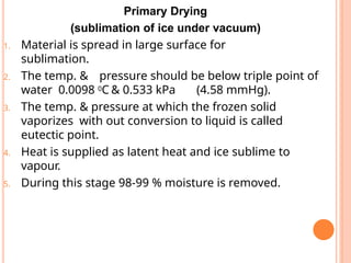 Primary Drying
(sublimation of ice under vacuum)
1. Material is spread in large surface for
sublimation.
2. The temp. & pressure should be below triple point of
water 0.0098 0C & 0.533 kPa (4.58 mmHg).
3. The temp. & pressure at which the frozen solid
vaporizes with out conversion to liquid is called
eutectic point.
4. Heat is supplied as latent heat and ice sublime to
vapour.
5. During this stage 98-99 % moisture is removed.
 