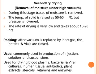 Secondary drying
(Removal of moisture under high vacuum)
1. During this stage traces of moisture is removed.
2. The temp. of solid is raised as 50-60 0C, but
pressue is lowered.
3. The rate of drying is very low and takes about 10-20
hrs.
Packing: after vacuum is replaced by inert gas, the
bottles & Vials are closed.
Uses: commonly used in production of injection,
solution and suspensions.
Used for drying blood plasma, bacterial & Viral
cultures, human tissue, antibiotics, plant
extracts, steroids, vitamins and enzymes.
 