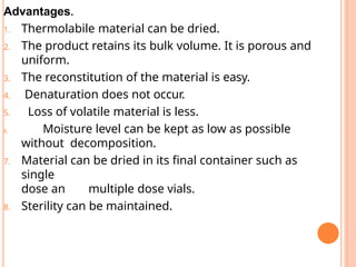Advantages.
1. Thermolabile material can be dried.
2. The product retains its bulk volume. It is porous and
uniform.
3. The reconstitution of the material is easy.
4. Denaturation does not occur.
5. Loss of volatile material is less.
6. Moisture level can be kept as low as possible
without decomposition.
7. Material can be dried in its final container such as
single
dose an multiple dose vials.
8. Sterility can be maintained.
 