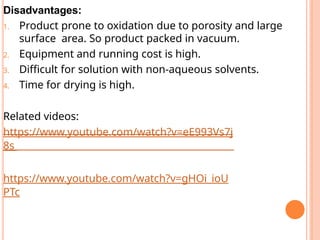 Disadvantages:
1. Product prone to oxidation due to porosity and large
surface area. So product packed in vacuum.
2. Equipment and running cost is high.
3. Difficult for solution with non-aqueous solvents.
4. Time for drying is high.
Related videos:
https://www.youtube.com/watch?v=eE993Vs7j
8s
https://www.youtube.com/watch?v=gHOi_ioU
PTc
 