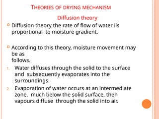 THEORIES OF DRYING MECHANISM
Diffusion theory
 Diffusion theory the rate of flow of water iis
proportional to moisture gradient.
 According to this theory, moisture movement may
be as
follows.
1. Water diffuses through the solid to the surface
and subsequently evaporates into the
surroundings.
2. Evaporation of water occurs at an intermediate
zone, much below the solid surface, then
vapours diffuse through the solid into air.
 