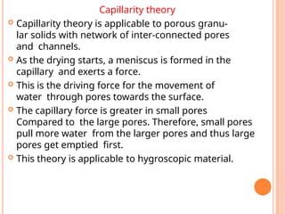 Capillarity theory
 Capillarity theory is applicable to porous granu-
lar solids with network of inter-connected pores
and channels.
 As the drying starts, a meniscus is formed in the
capillary and exerts a force.
 This is the driving force for the movement of
water through pores towards the surface.
 The capillary force is greater in small pores
Compared to the large pores. Therefore, small pores
pull more water from the larger pores and thus large
pores get emptied first.
 This theory is applicable to hygroscopic material.
 